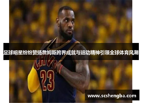 足球明星纷纷赞扬詹姆斯跨界成就与运动精神引领全球体育风潮